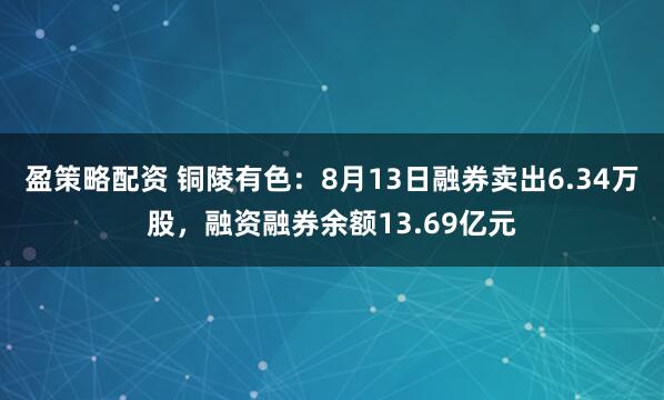 盈策略配资 铜陵有色：8月13日融券卖出6.34万股，融资融券余额13.69亿元