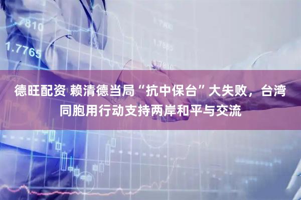 德旺配资 赖清德当局“抗中保台”大失败，台湾同胞用行动支持两岸和平与交流