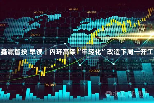 鑫赢智投 早读｜内环高架“年轻化”改造下周一开工