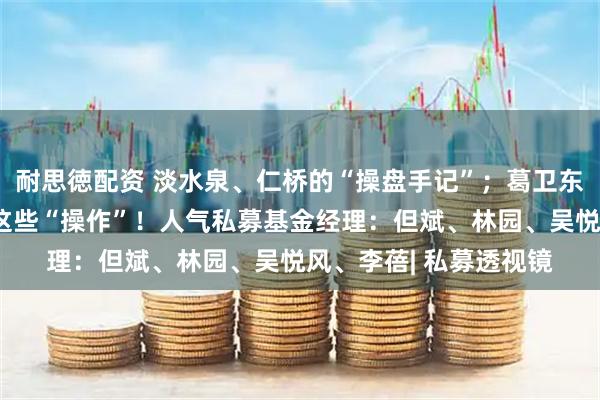 耐思徳配资 淡水泉、仁桥的“操盘手记”；葛卫东、冯柳半年持仓竟有这些“操作”！人气私募基金经理：但斌、林园、吴悦风、李蓓| 私募透视镜