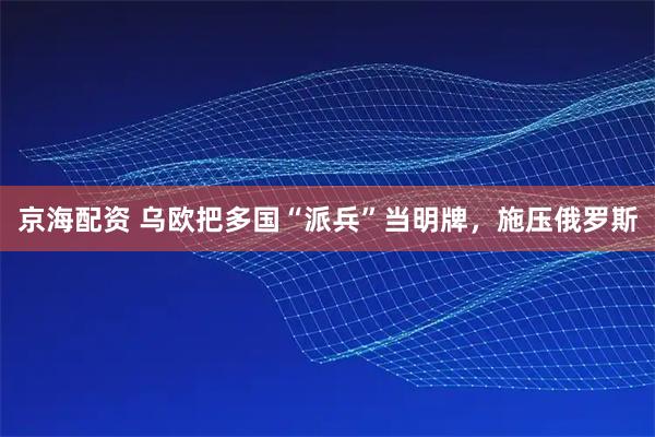 京海配资 乌欧把多国“派兵”当明牌，施压俄罗斯