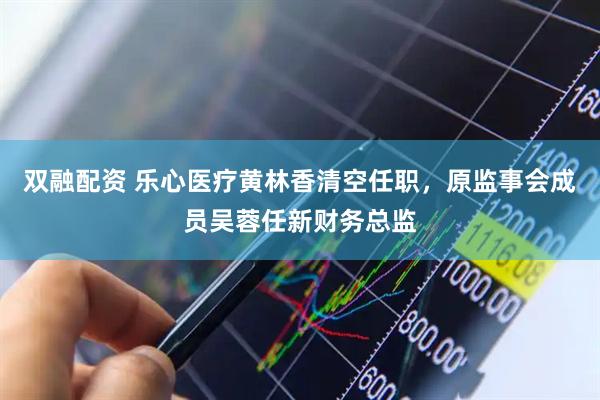 双融配资 乐心医疗黄林香清空任职，原监事会成员吴蓉任新财务总监