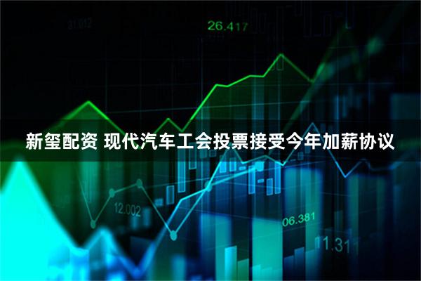 新玺配资 现代汽车工会投票接受今年加薪协议