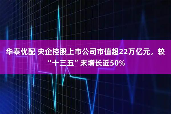 华泰优配 央企控股上市公司市值超22万亿元，较“十三五”末增长近50%