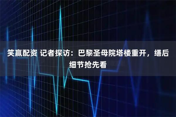 笑赢配资 记者探访：巴黎圣母院塔楼重开，缮后细节抢先看