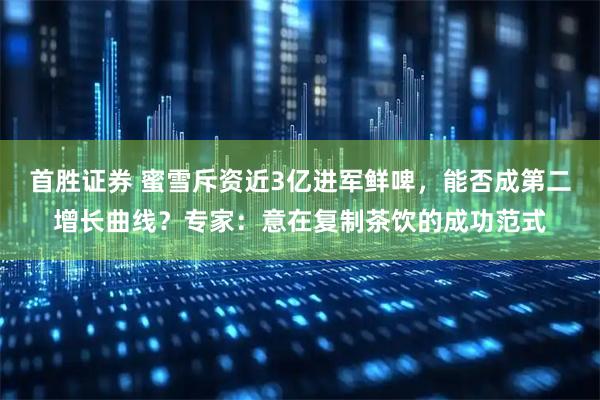 首胜证券 蜜雪斥资近3亿进军鲜啤，能否成第二增长曲线？专家：意在复制茶饮的成功范式