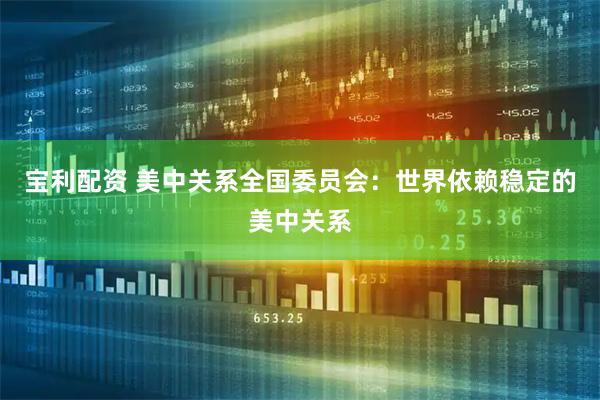 宝利配资 美中关系全国委员会：世界依赖稳定的美中关系
