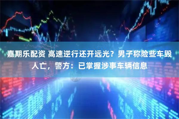 嘉期乐配资 高速逆行还开远光？男子称险些车毁人亡，警方：已掌握涉事车辆信息