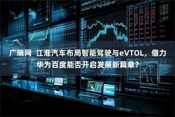 广瑞网  江淮汽车布局智能驾驶与eVTOL，借力华为百度能否开启发展新篇章？