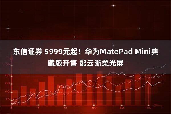 东信证券 5999元起！华为MatePad Mini典藏版开售 配云晰柔光屏
