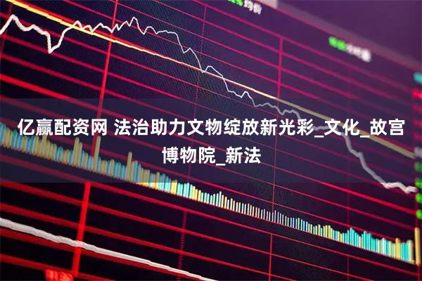 亿赢配资网 法治助力文物绽放新光彩_文化_故宫博物院_新法