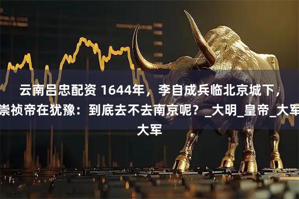云南吕忠配资 1644年，李自成兵临北京城下，崇祯帝在犹豫：到底去不去南京呢？_大明_皇帝_大军