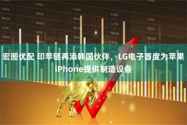 宏图优配 印苹链再添韩国伙伴，LG电子首度为苹果iPhone提供制造设备