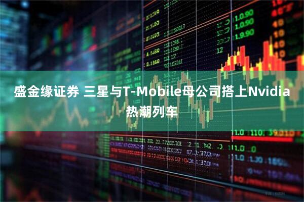 盛金缘证券 三星与T‑Mobile母公司搭上Nvidia热潮列车