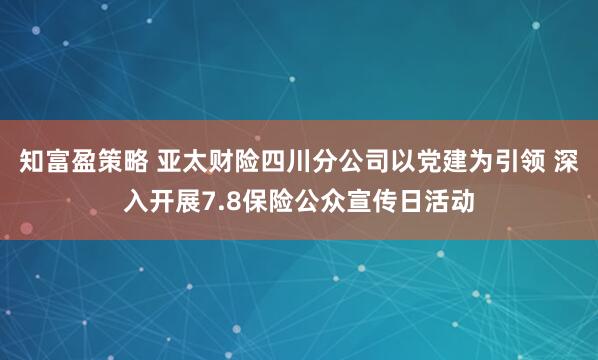 知富盈策略 亚太财险四川分公司以党建为引领 深入开展7.8保险公众宣传日活动