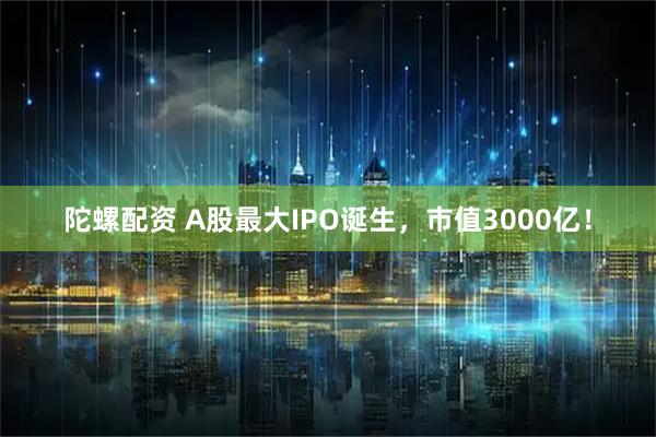 陀螺配资 A股最大IPO诞生，市值3000亿！