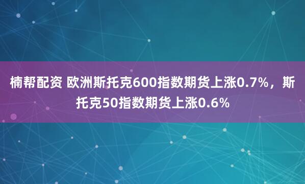 楠帮配资 欧洲斯托克600指数期货上涨0.7%，斯托克50指数期货上涨0.6%
