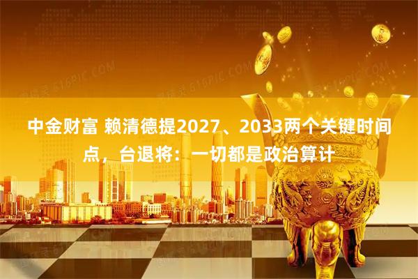 中金财富 赖清德提2027、2033两个关键时间点，台退将：一切都是政治算计