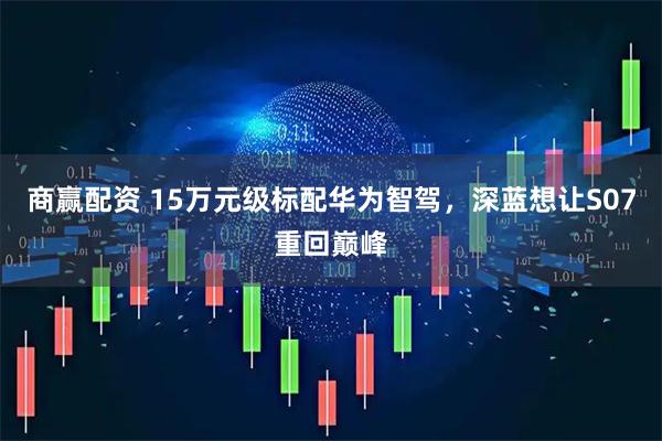 商赢配资 15万元级标配华为智驾，深蓝想让S07重回巅峰