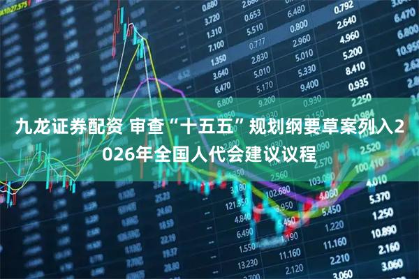 九龙证券配资 审查“十五五”规划纲要草案列入2026年全国人代会建议议程