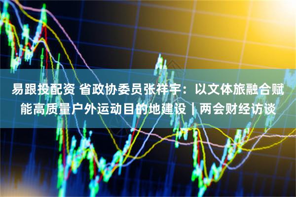 易跟投配资 省政协委员张祥宇：以文体旅融合赋能高质量户外运动目的地建设｜两会财经访谈