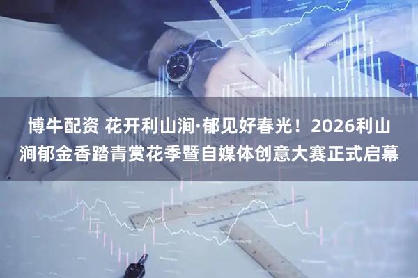 博牛配资 花开利山涧·郁见好春光！2026利山涧郁金香踏青赏花季暨自媒体创意大赛正式启幕