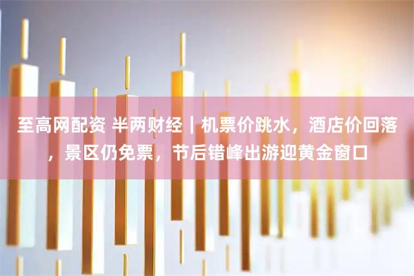 至高网配资 半两财经｜机票价跳水，酒店价回落，景区仍免票，节后错峰出游迎黄金窗口